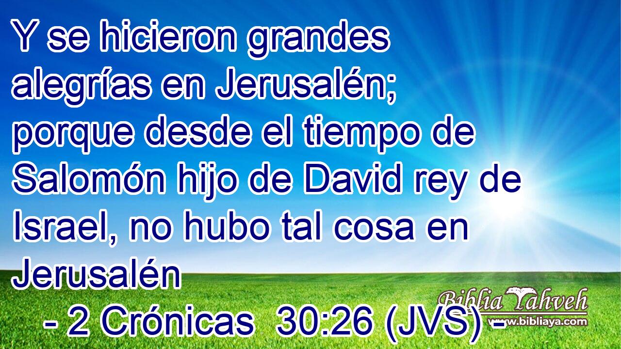 Y se hicieron grandes alegrías en Jerusalén; porque desde el tiempo de Salomón hijo de David rey de Israel, no hubo tal cosa en Jerusalén