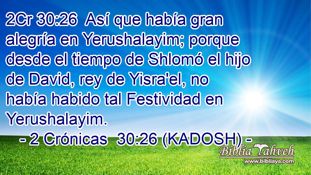  Así que había gran alegría en Yerushalayim; porque desde el tiempo de Shlomó el hijo de David, rey de Yisra'el, no había habido tal Festividad en Yerushalayim. 