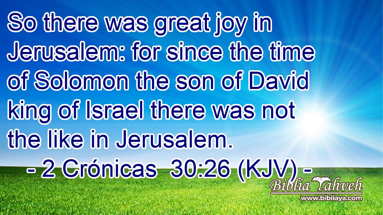 So there was great joy in Jerusalem: for since the time of Solomon the son of David king of Israel there was not the like in Jerusalem.