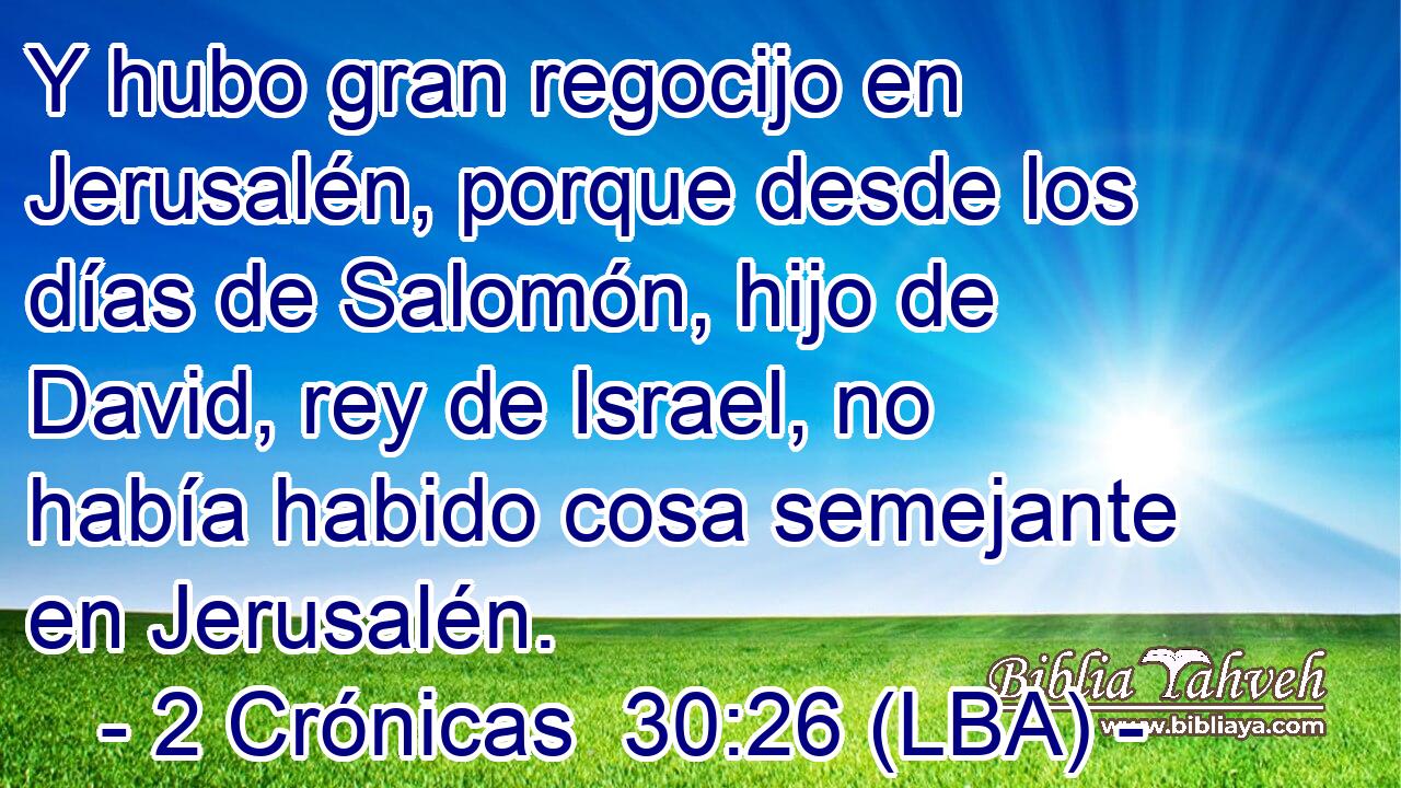 Y hubo gran regocijo en Jerusalén, porque desde los días de Salomón, hijo de David, rey de Israel, no había habido cosa semejante en Jerusalén.
