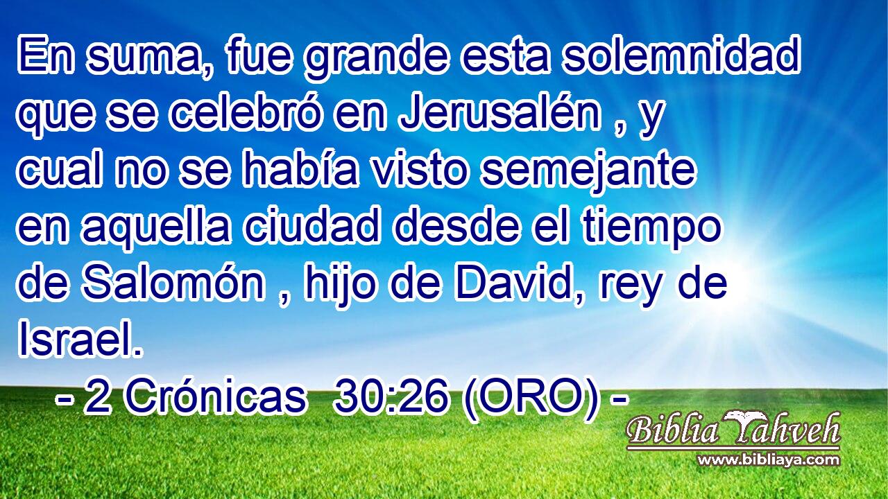  En suma, fue grande esta solemnidad que se celebró en Jerusalén , y cual no se había visto semejante en aquella ciudad desde el tiempo de Salomón , hijo de David, rey de Israel. 