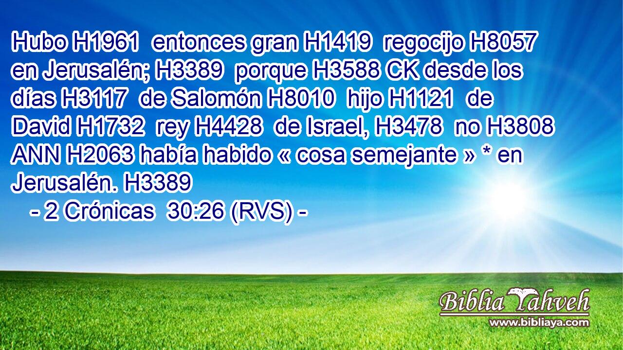Hubo H1961  entonces gran H1419  regocijo H8057  en Jerusalén; H3389  porque H3588 CK desde los días H3117  de Salomón H8010  hijo H1121  de David H1732  rey H4428  de Israel, H3478  no H3808 ANN H2063 había habido « cosa semejante » * en Jerusalén. H3389  