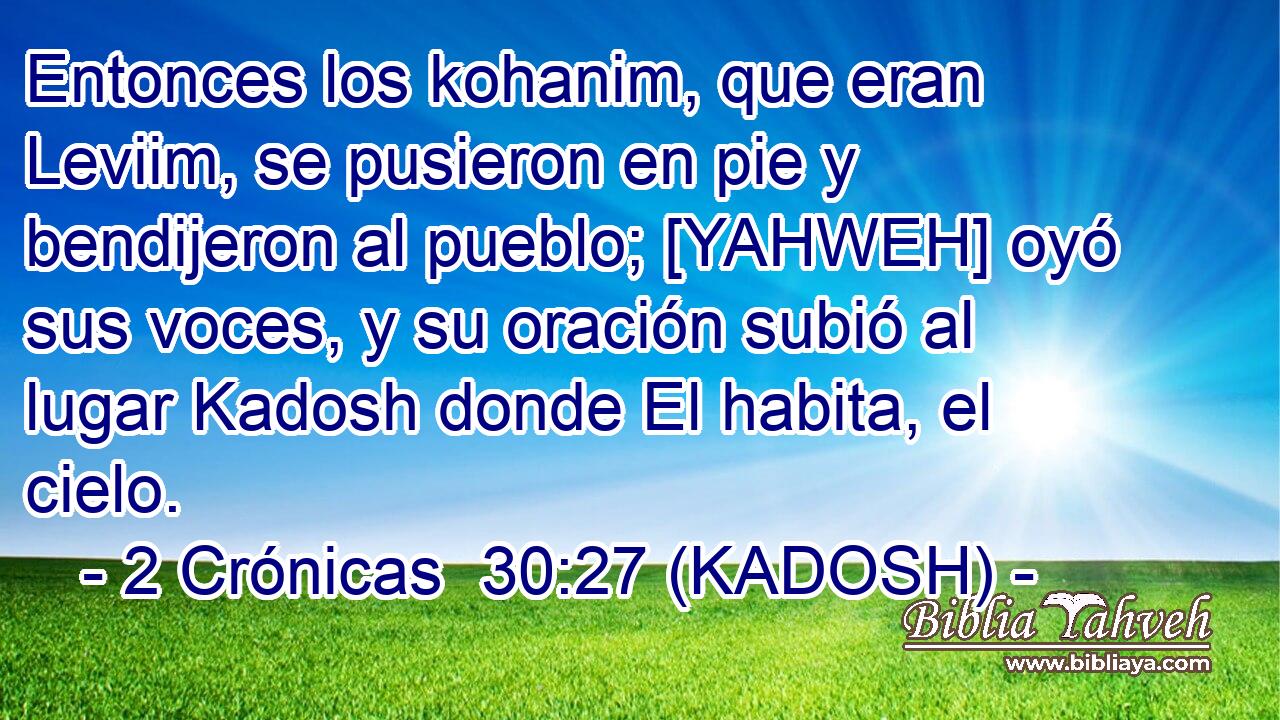 Entonces los kohanim, que eran Leviim, se pusieron en pie y bendijeron al pueblo; [YAHWEH] oyó sus voces, y su oración subió al lugar Kadosh donde El habita, el cielo. 