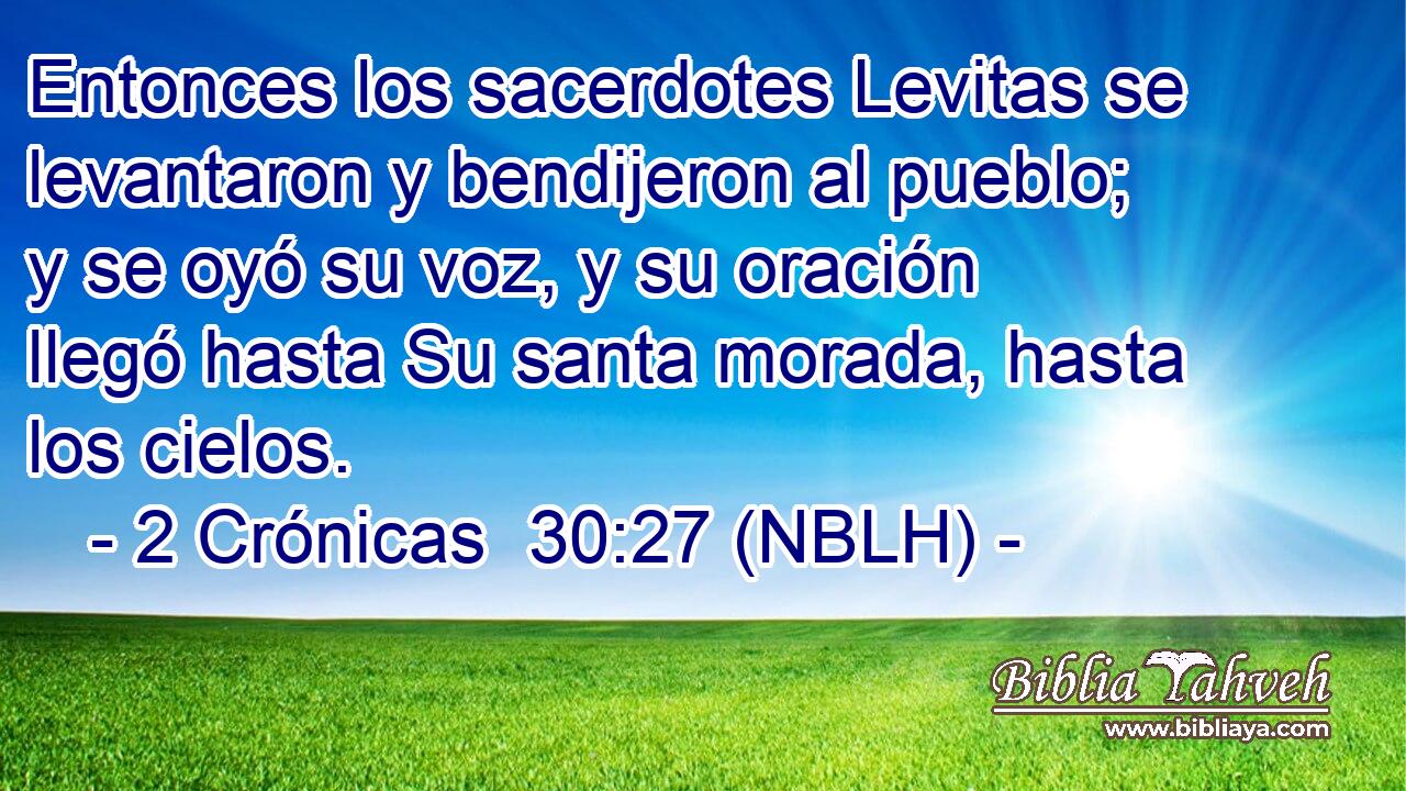  Entonces los sacerdotes Levitas se levantaron y bendijeron al pueblo; y se oyó su voz, y su oración llegó hasta Su santa morada, hasta los cielos. 