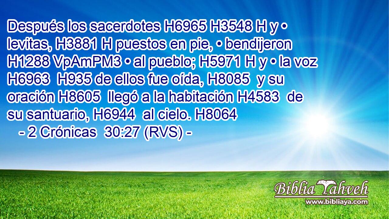 Después los sacerdotes H6965 H3548 H y • levitas, H3881 H puestos en pie, • bendijeron H1288 VpAmPM3 • al pueblo; H5971 H y • la voz H6963  H935 de ellos fue oída, H8085  y su oración H8605  llegó a la habitación H4583  de su santuario, H6944  al cielo. H8064  