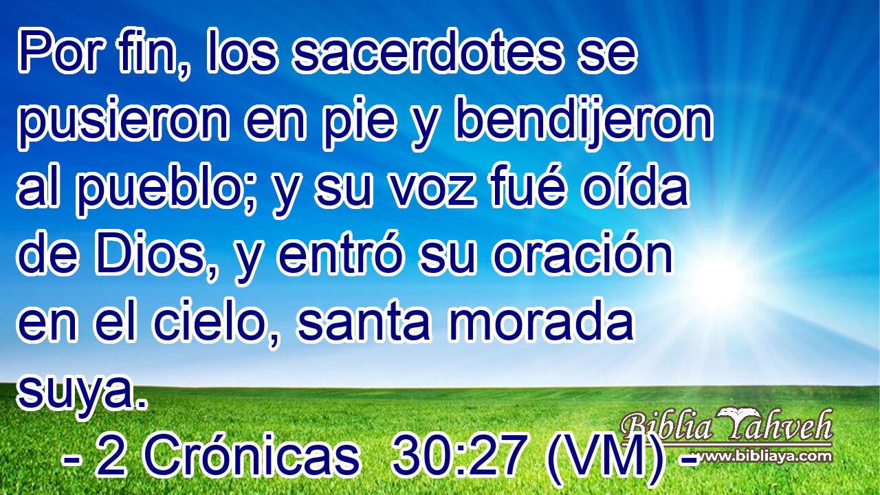  Por fin, los sacerdotes se pusieron en pie y bendijeron al pueblo; y su voz fué oída de Dios, y entró su oración en el cielo, santa morada suya. 