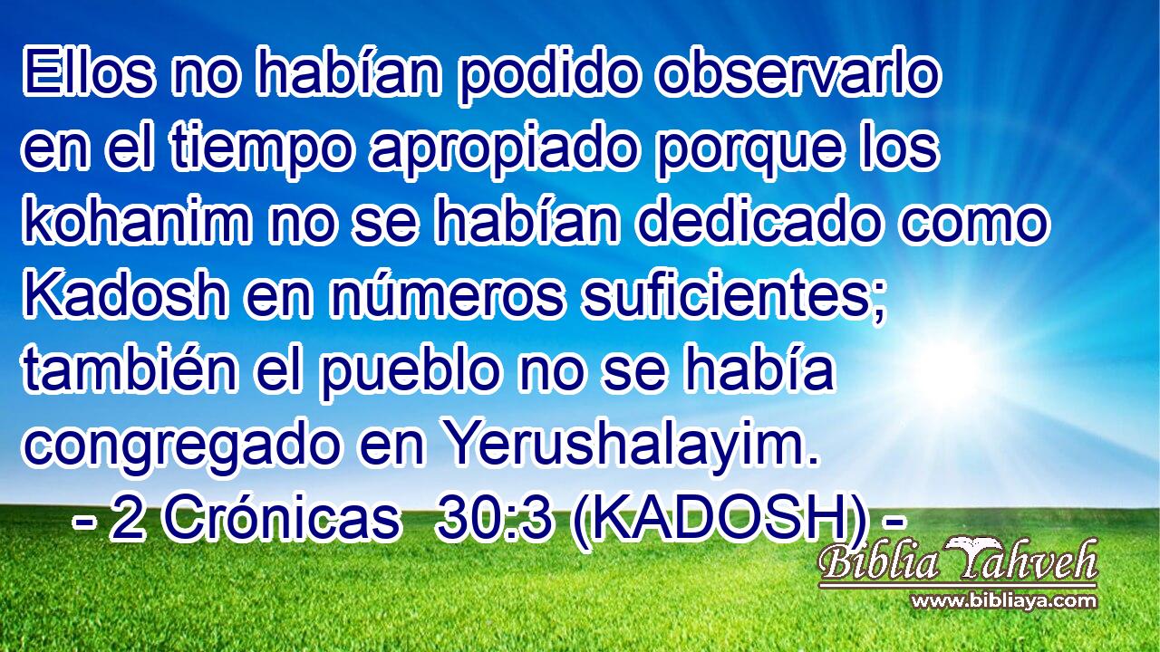  Ellos no habían podido observarlo en el tiempo apropiado porque los kohanim no se habían dedicado como Kadosh en números suficientes; también el pueblo no se había congregado en Yerushalayim. 