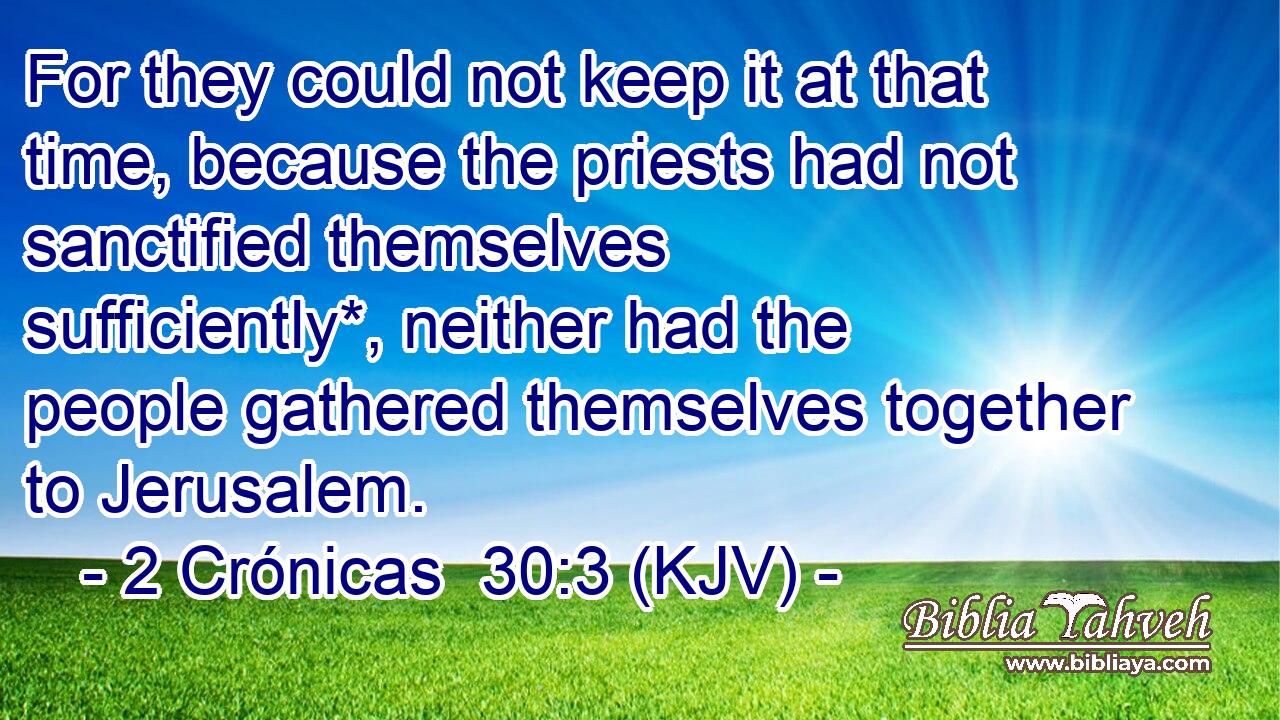 For they could not keep it at that time, because the priests had not sanctified themselves sufficiently*, neither had the people gathered themselves together to Jerusalem.