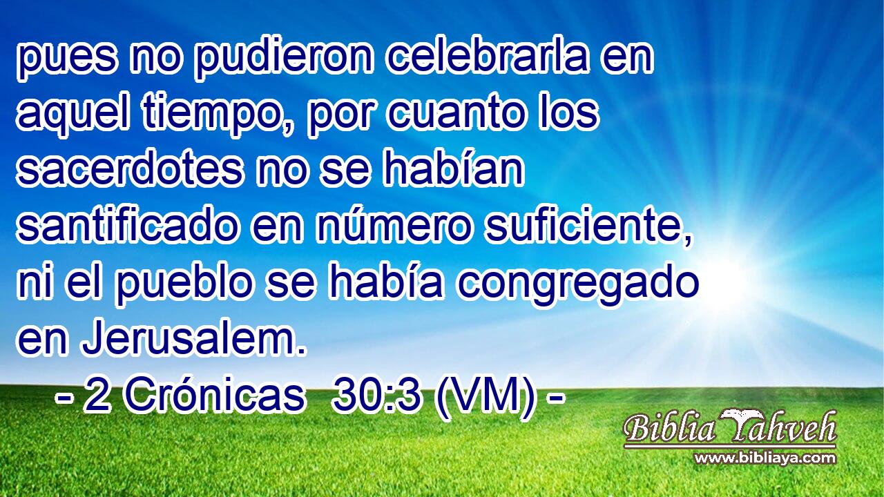  pues no pudieron celebrarla en aquel tiempo, por cuanto los sacerdotes no se habían santificado en número suficiente, ni el pueblo se había congregado en Jerusalem. 