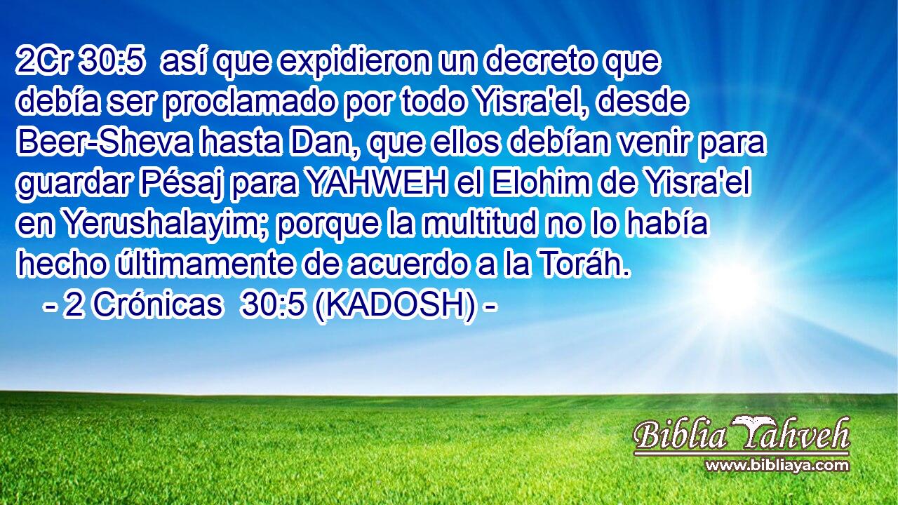  así que expidieron un decreto que debía ser proclamado por todo Yisra'el, desde Beer-Sheva hasta Dan, que ellos debían venir para guardar Pésaj para YAHWEH el Elohim de Yisra'el en Yerushalayim; porque la multitud no lo había hecho últimamente de acuerdo a la Toráh. 