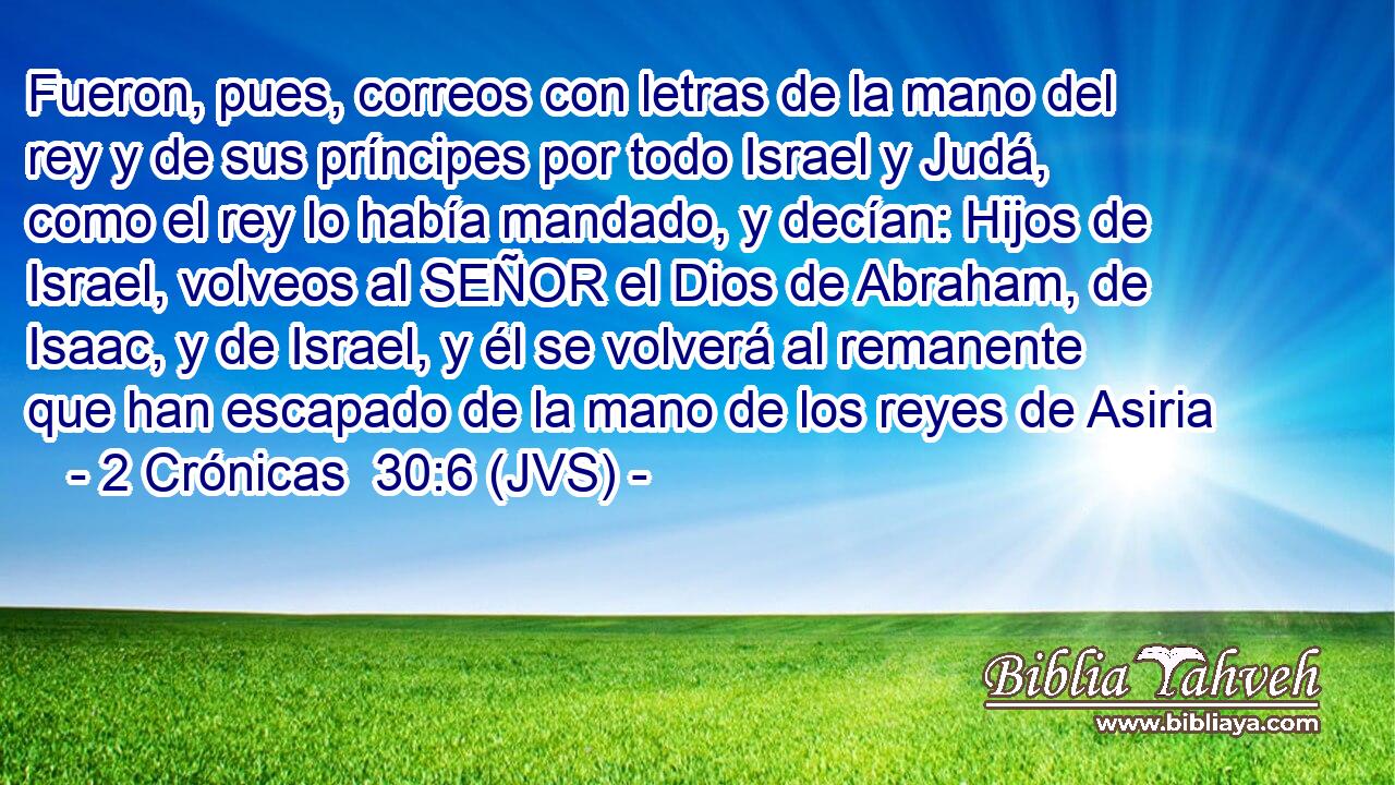 Fueron, pues, correos con letras de la mano del rey y de sus príncipes por todo Israel y Judá, como el rey lo había mandado, y decían: Hijos de Israel, volveos al SEÑOR el Dios de Abraham, de Isaac, y de Israel, y él se volverá al remanente que han escapado de la mano de los reyes de Asiria