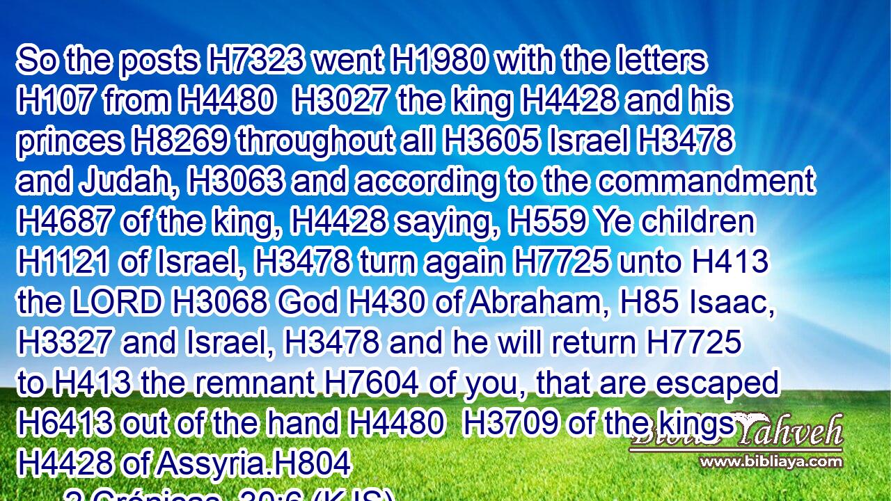 So the posts H7323 went H1980 with the letters H107 from H4480  H3027 the king H4428 and his princes H8269 throughout all H3605 Israel H3478 and Judah, H3063 and according to the commandment H4687 of the king, H4428 saying, H559 Ye children H1121 of Israel, H3478 turn again H7725 unto H413 the LORD H3068 God H430 of Abraham, H85 Isaac, H3327 and Israel, H3478 and he will return H7725 to H413 the remnant H7604 of you, that are escaped H6413 out of the hand H4480  H3709 of the kings H4428 of Assyria.H804