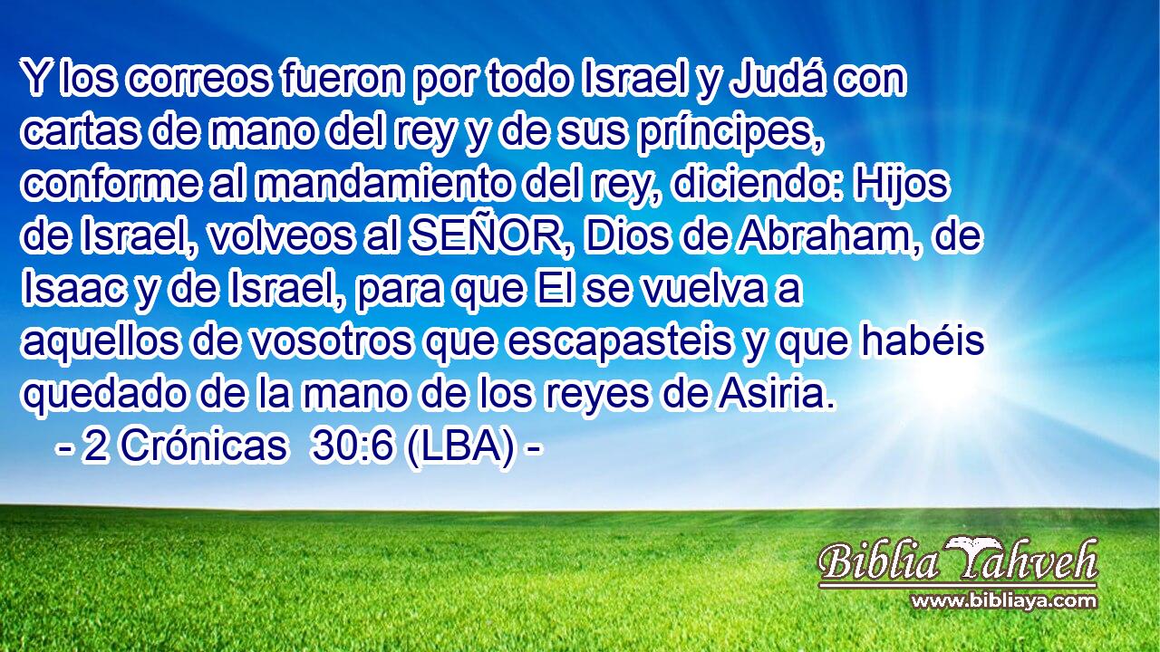 Y los correos fueron por todo Israel y Judá con cartas de mano del rey y de sus príncipes, conforme al mandamiento del rey, diciendo: Hijos de Israel, volveos al SEÑOR, Dios de Abraham, de Isaac y de Israel, para que El se vuelva a aquellos de vosotros que escapasteis y que habéis quedado de la mano de los reyes de Asiria.