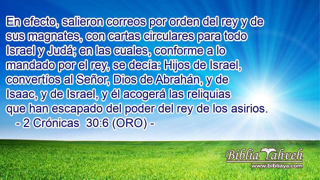  En efecto, salieron correos por orden del rey y de sus magnates, con cartas circulares para todo Israel y Judá; en las cuales, conforme a lo mandado por el rey, se decía: Hijos de Israel, convertíos al Señor, Dios de Abrahán, y de Isaac, y de Israel, y él acogerá las reliquias que han escapado del poder del rey de los asirios. 