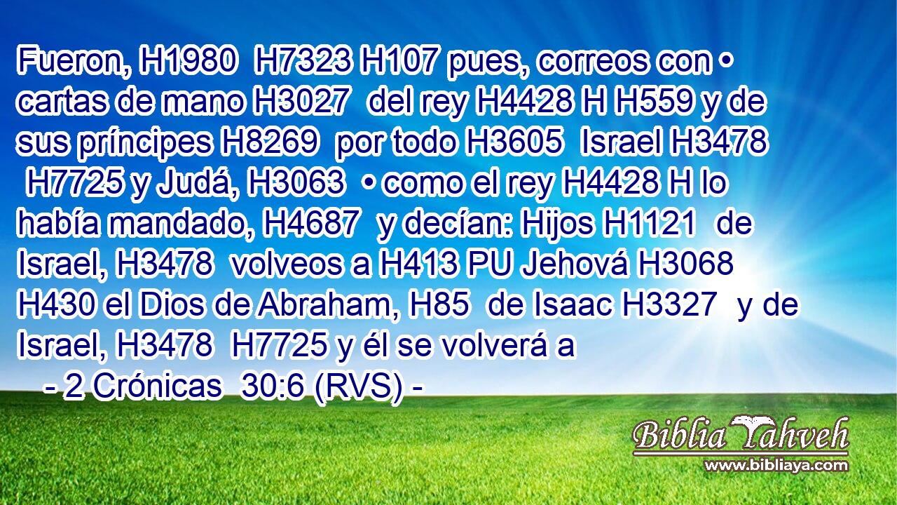 Fueron, H1980  H7323 H107 pues, correos con • cartas de mano H3027  del rey H4428 H H559 y de sus príncipes H8269  por todo H3605  Israel H3478  H7725 y Judá, H3063  • como el rey H4428 H lo había mandado, H4687  y decían: Hijos H1121  de Israel, H3478  volveos a H413 PU Jehová H3068  H430 el Dios de Abraham, H85  de Isaac H3327  y de Israel, H3478  H7725 y él se volverá a