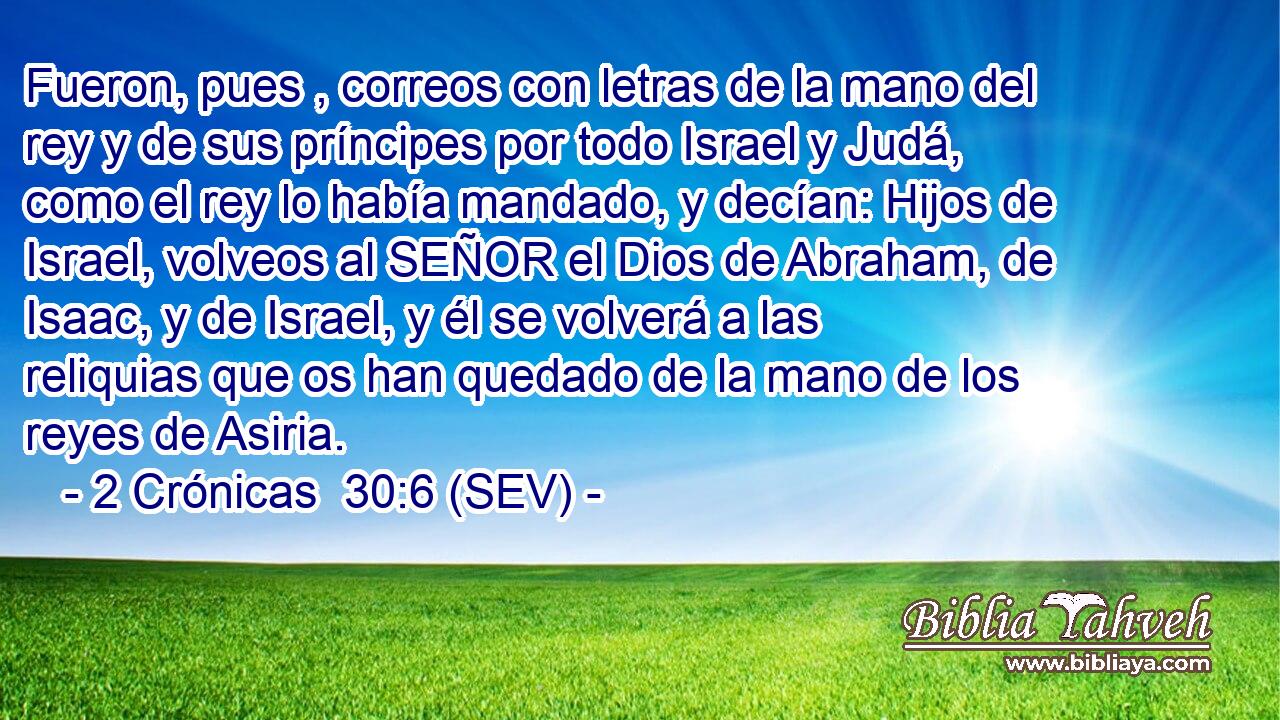 Fueron, pues , correos con letras de la mano del rey y de sus príncipes por todo Israel y Judá, como el rey lo había mandado, y decían: Hijos de Israel, volveos al SEÑOR el Dios de Abraham, de Isaac, y de Israel, y él se volverá a las reliquias que os han quedado de la mano de los reyes de Asiria.