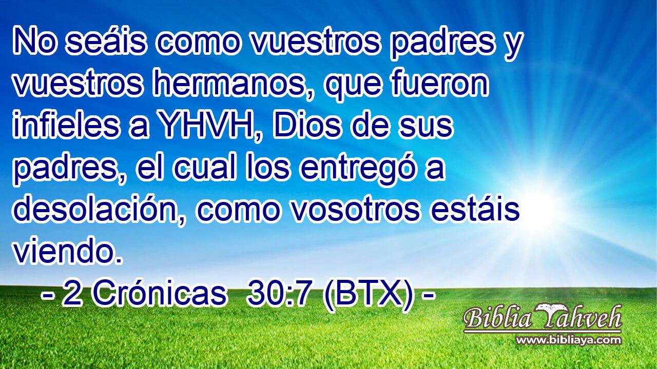 No seáis como vuestros padres y vuestros hermanos, que fueron infieles a YHVH, Dios de sus padres, el cual los entregó a desolación, como vosotros estáis viendo.