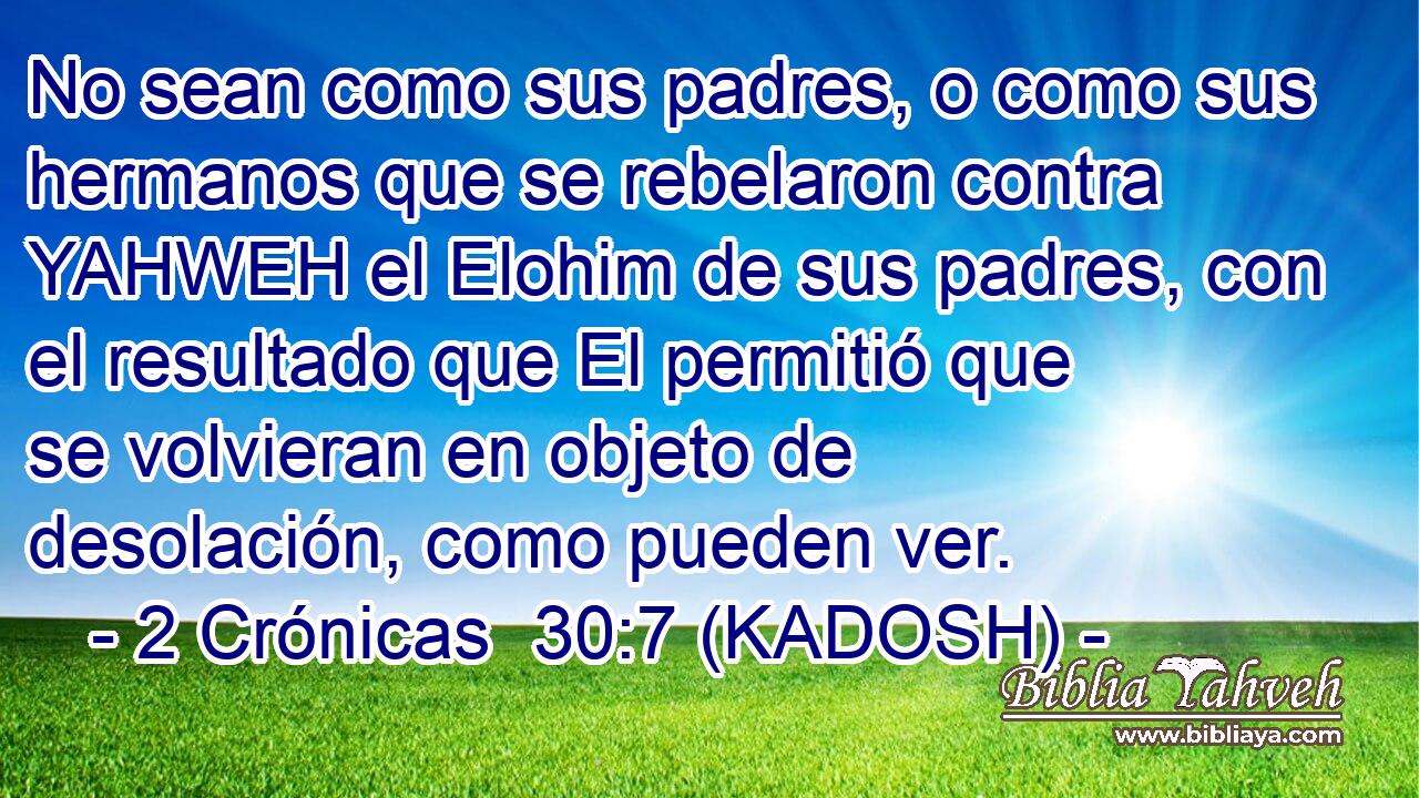  No sean como sus padres, o como sus hermanos que se rebelaron contra YAHWEH el Elohim de sus padres, con el resultado que El permitió que se volvieran en objeto de desolación, como pueden ver. 