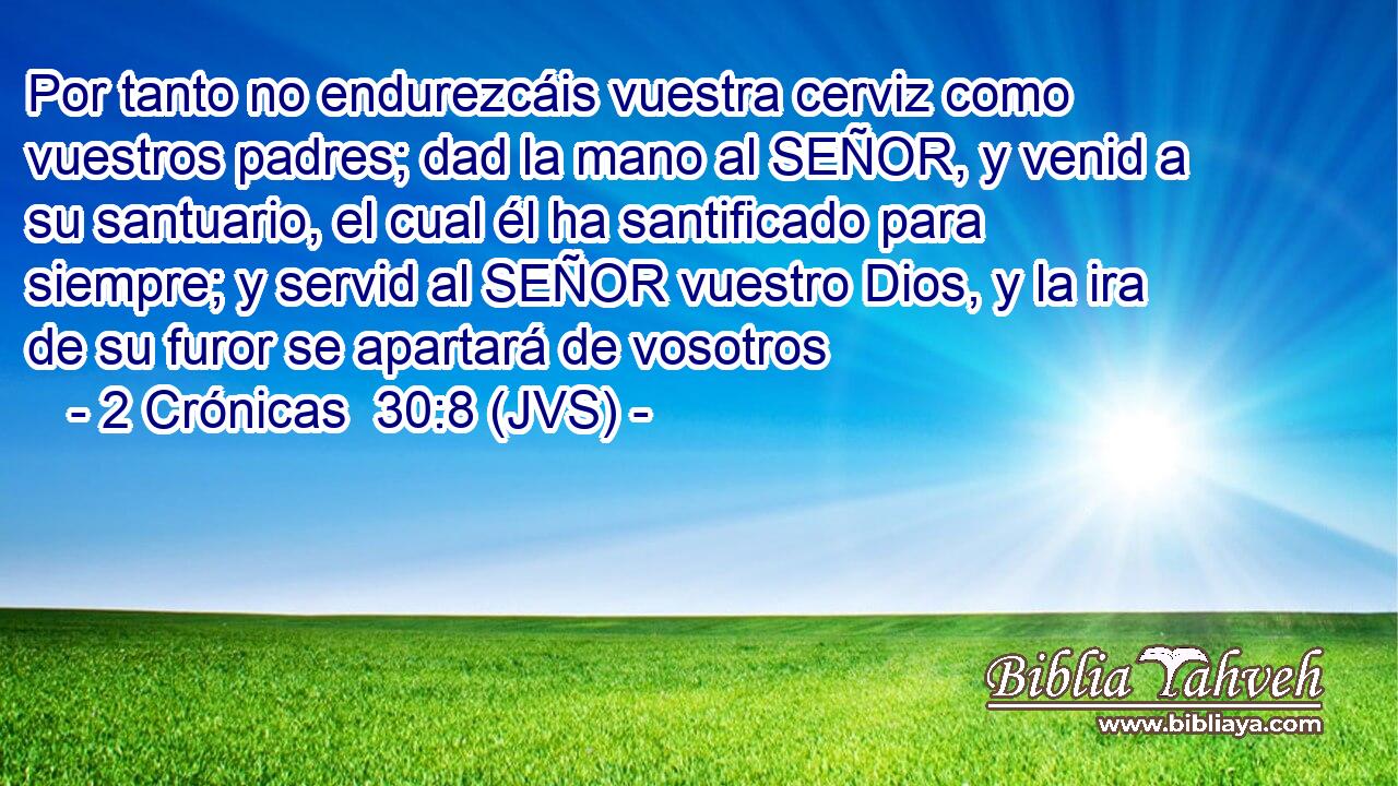 Por tanto no endurezcáis vuestra cerviz como vuestros padres; dad la mano al SEÑOR, y venid a su santuario, el cual él ha santificado para siempre; y servid al SEÑOR vuestro Dios, y la ira de su furor se apartará de vosotros