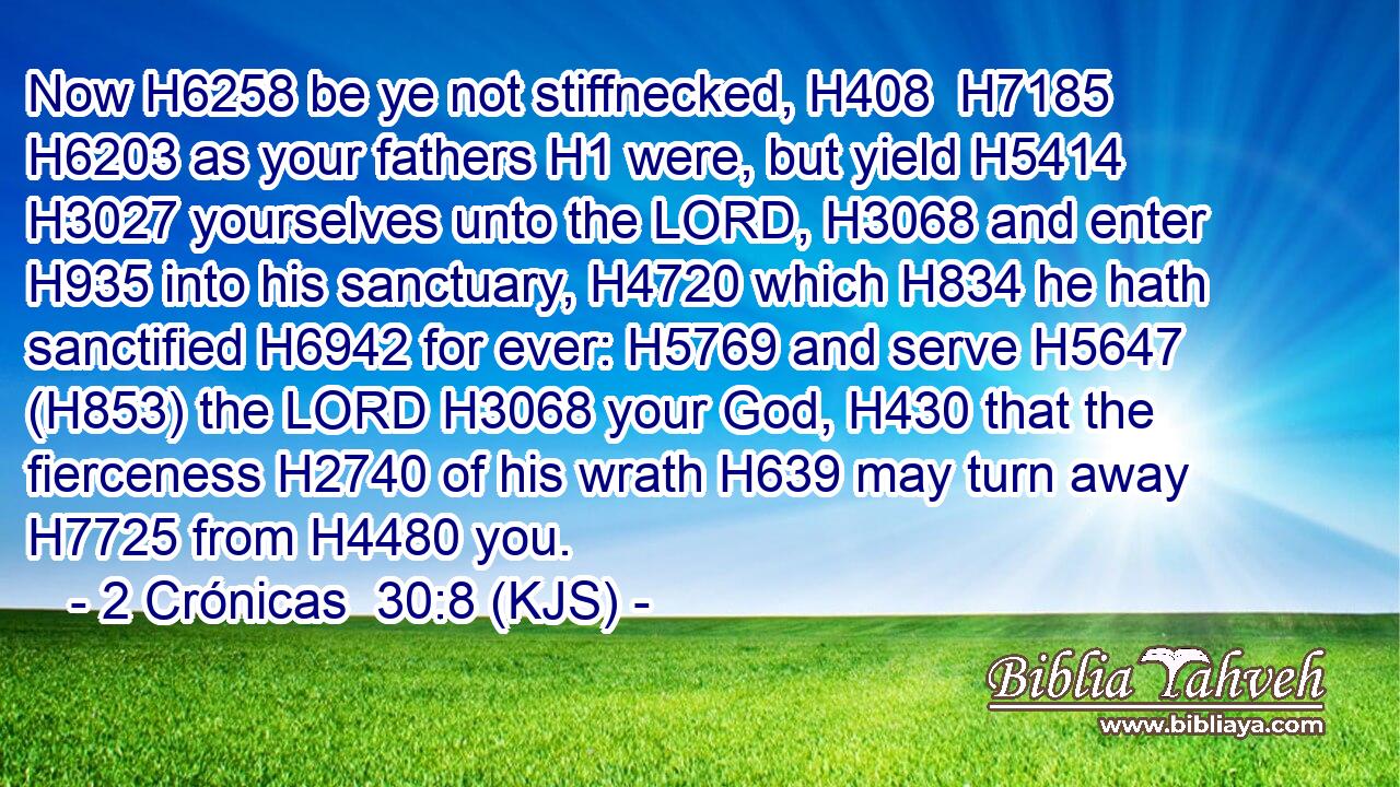 Now H6258 be ye not stiffnecked, H408  H7185  H6203 as your fathers H1 were, but yield H5414  H3027 yourselves unto the LORD, H3068 and enter H935 into his sanctuary, H4720 which H834 he hath sanctified H6942 for ever: H5769 and serve H5647 (H853) the LORD H3068 your God, H430 that the fierceness H2740 of his wrath H639 may turn away H7725 from H4480 you.