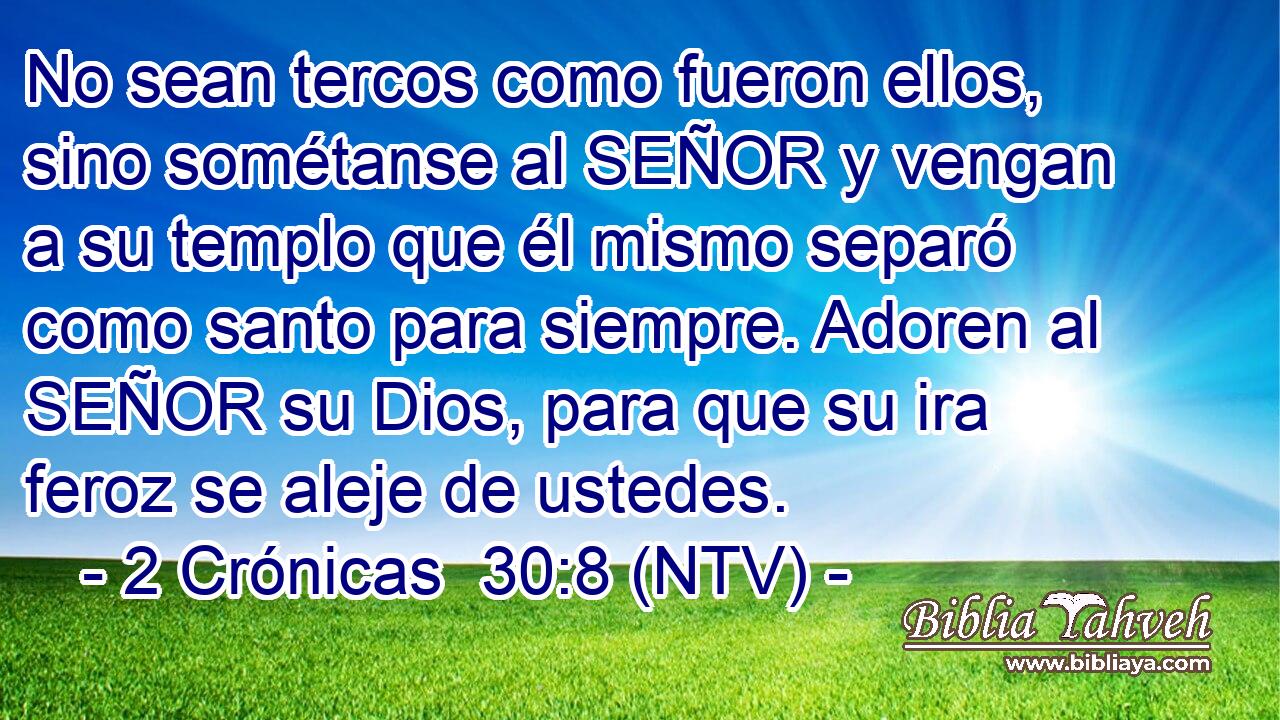 No sean tercos como fueron ellos, sino sométanse al SEÑOR y vengan a su templo que él mismo separó como santo para siempre. Adoren al SEÑOR su Dios, para que su ira feroz se aleje de ustedes.