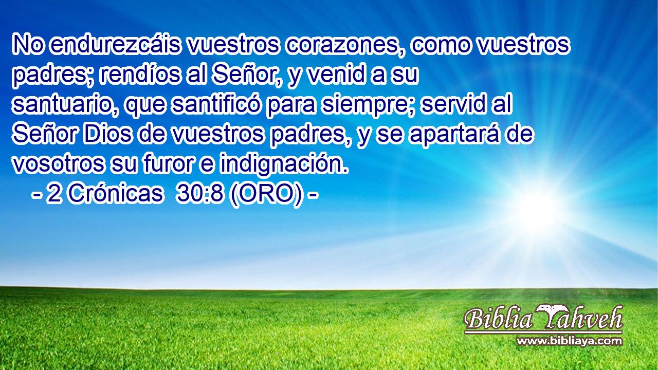  No endurezcáis vuestros corazones, como vuestros padres; rendíos al Señor, y venid a su santuario, que santificó para siempre; servid al Señor Dios de vuestros padres, y se apartará de vosotros su furor e indignación. 
