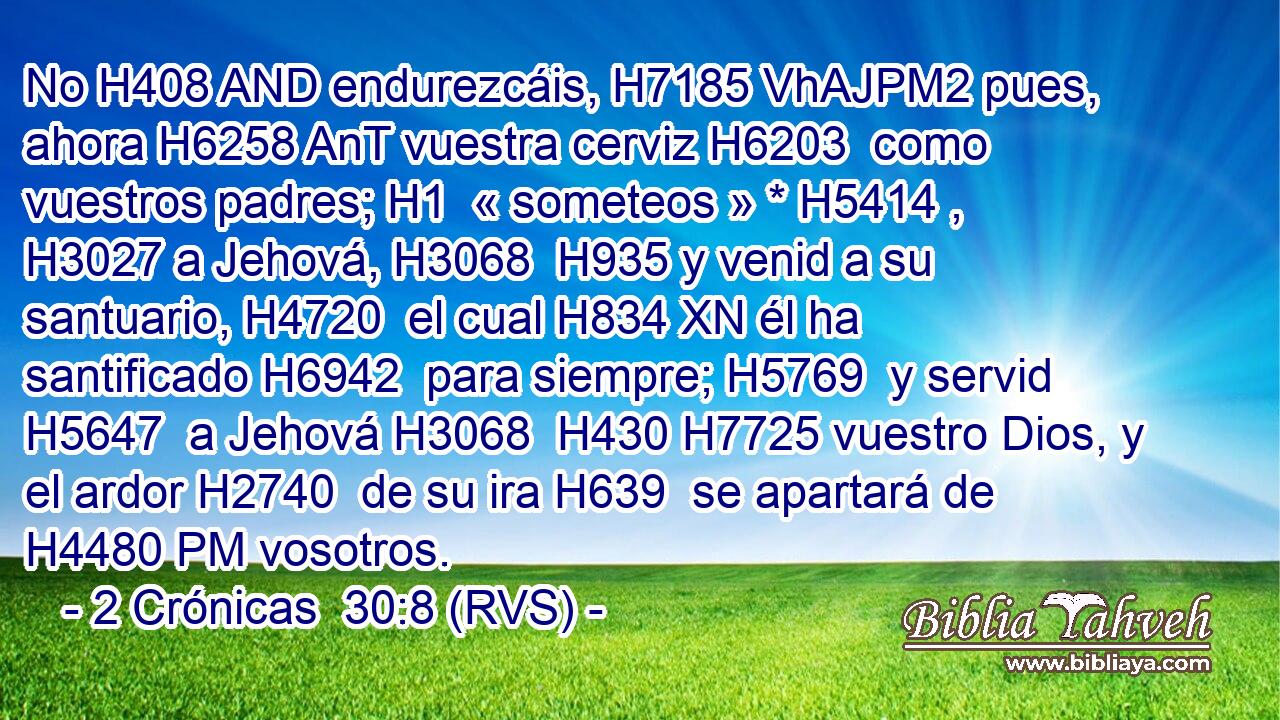 No H408 AND endurezcáis, H7185 VhAJPM2 pues, ahora H6258 AnT vuestra cerviz H6203  como vuestros padres; H1  « someteos » * H5414 ,  H3027 a Jehová, H3068  H935 y venid a su santuario, H4720  el cual H834 XN él ha santificado H6942  para siempre; H5769  y servid H5647  a Jehová H3068  H430 H7725 vuestro Dios, y el ardor H2740  de su ira H639  se apartará de H4480 PM vosotros. 