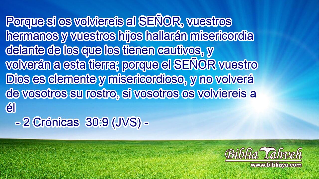 Porque si os volviereis al SEÑOR, vuestros hermanos y vuestros hijos hallarán misericordia delante de los que los tienen cautivos, y volverán a esta tierra; porque el SEÑOR vuestro Dios es clemente y misericordioso, y no volverá de vosotros su rostro, si vosotros os volviereis a él