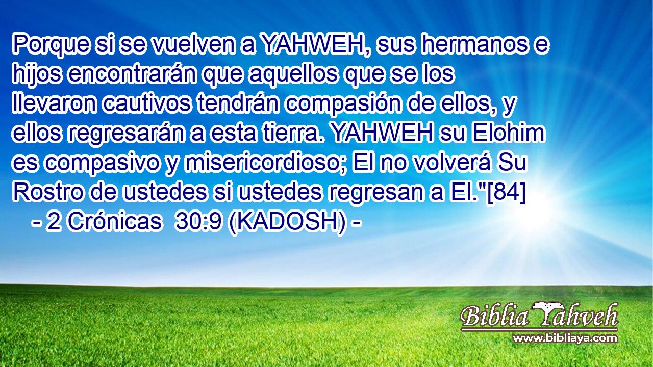  Porque si se vuelven a YAHWEH, sus hermanos e hijos encontrarán que aquellos que se los llevaron cautivos tendrán compasión de ellos, y ellos regresarán a esta tierra. YAHWEH su Elohim es compasivo y misericordioso; El no volverá Su Rostro de ustedes si ustedes regresan a El.
