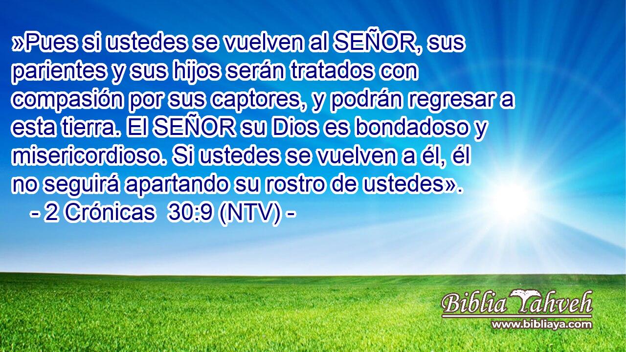 »Pues si ustedes se vuelven al SEÑOR, sus parientes y sus hijos serán tratados con compasión por sus captores, y podrán regresar a esta tierra. El SEÑOR su Dios es bondadoso y misericordioso. Si ustedes se vuelven a él, él no seguirá apartando su rostro de ustedes».