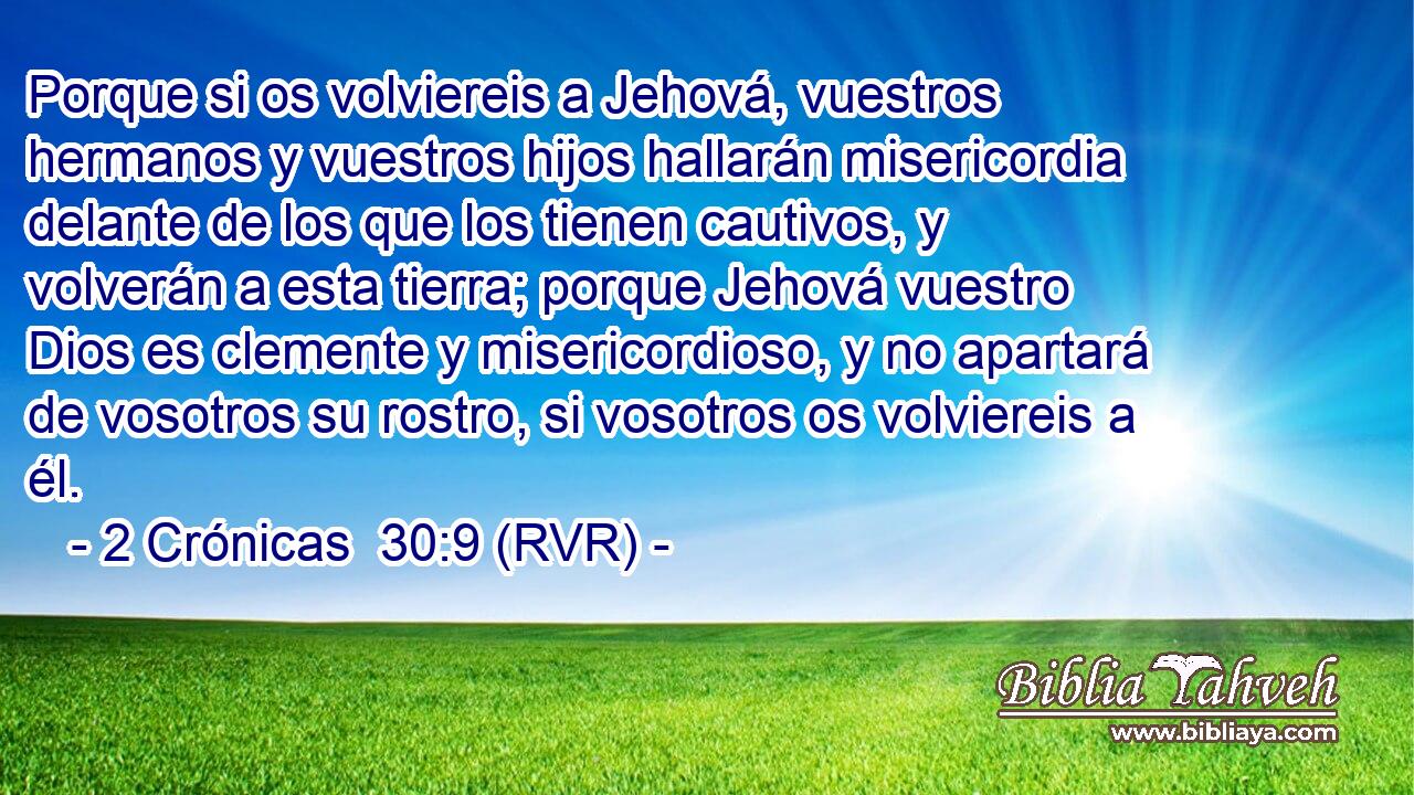 Porque si os volviereis a Jehová, vuestros hermanos y vuestros hijos hallarán misericordia delante de los que los tienen cautivos, y volverán a esta tierra; porque Jehová vuestro Dios es clemente y misericordioso, y no apartará de vosotros su rostro, si vosotros os volviereis a él.