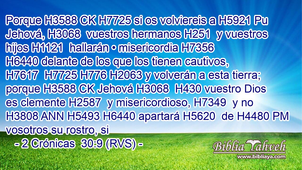 Porque H3588 CK H7725 si os volviereis a H5921 Pu Jehová, H3068  vuestros hermanos H251  y vuestros hijos H1121  hallarán • misericordia H7356  H6440 delante de los que los tienen cautivos, H7617  H7725 H776 H2063 y volverán a esta tierra; porque H3588 CK Jehová H3068  H430 vuestro Dios es clemente H2587  y misericordioso, H7349  y no H3808 ANN H5493 H6440 apartará H5620  de H4480 PM vosotros su rostro, si 