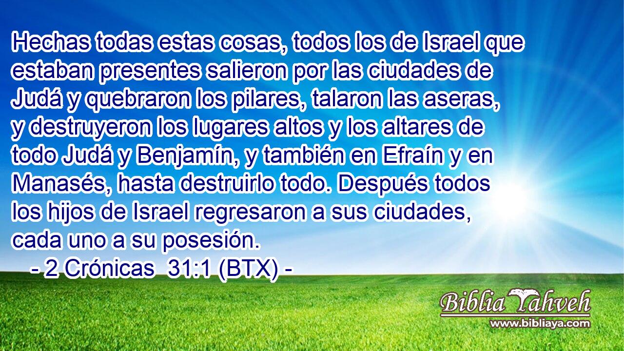 Hechas todas estas cosas, todos los de Israel que estaban presentes salieron por las ciudades de Judá y quebraron los pilares, talaron las aseras, y destruyeron los lugares altos y los altares de todo Judá y Benjamín, y también en Efraín y en Manasés, hasta destruirlo todo. Después todos los hijos de Israel regresaron a sus ciudades, cada uno a su posesión.