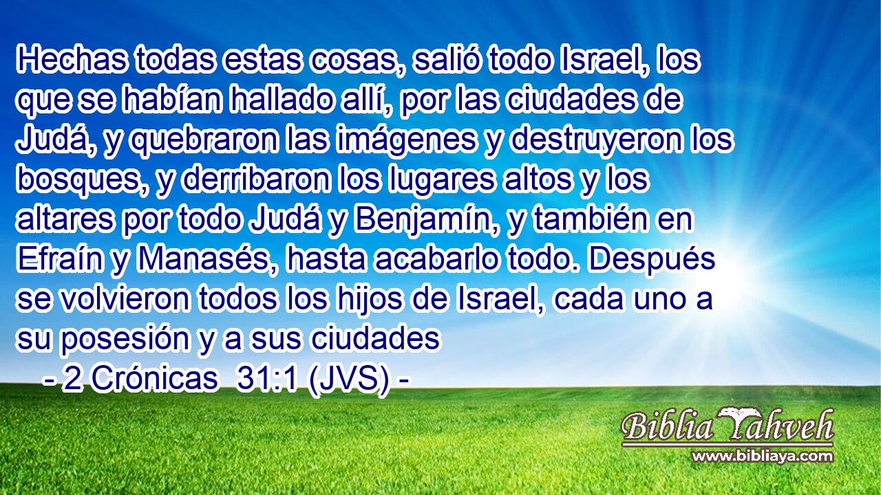 Hechas todas estas cosas, salió todo Israel, los que se habían hallado allí, por las ciudades de Judá, y quebraron las imágenes y destruyeron los bosques, y derribaron los lugares altos y los altares por todo Judá y Benjamín, y también en Efraín y Manasés, hasta acabarlo todo. Después se volvieron todos los hijos de Israel, cada uno a su posesión y a sus ciudades