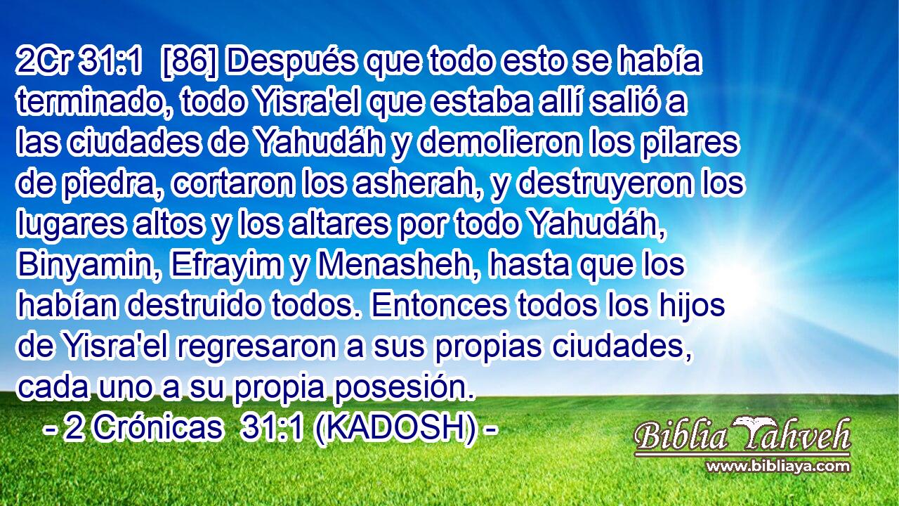  [86] Después que todo esto se había terminado, todo Yisra'el que estaba allí salió a las ciudades de Yahudáh y demolieron los pilares de piedra, cortaron los asherah, y destruyeron los lugares altos y los altares por todo Yahudáh, Binyamin, Efrayim y Menasheh, hasta que los habían destruido todos. Entonces todos los hijos de Yisra'el regresaron a sus propias ciudades, cada uno a su propia posesión. 