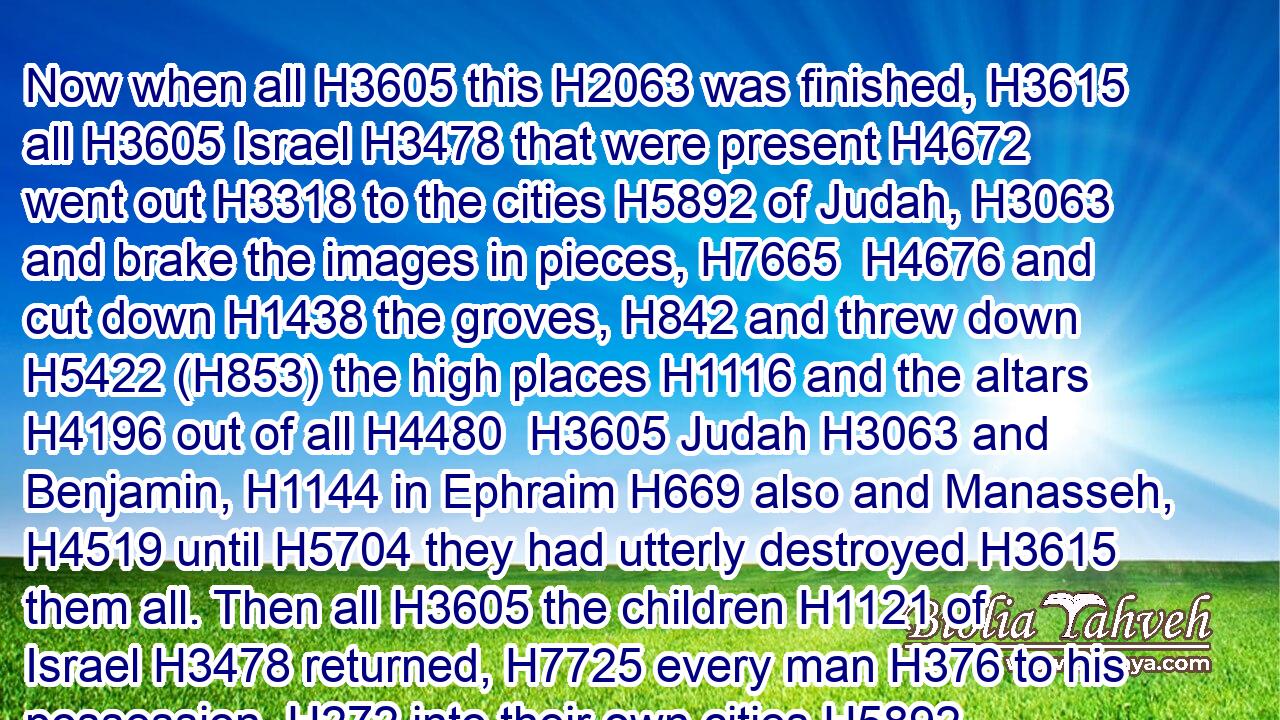 Now when all H3605 this H2063 was finished, H3615 all H3605 Israel H3478 that were present H4672 went out H3318 to the cities H5892 of Judah, H3063 and brake the images in pieces, H7665  H4676 and cut down H1438 the groves, H842 and threw down H5422 (H853) the high places H1116 and the altars H4196 out of all H4480  H3605 Judah H3063 and Benjamin, H1144 in Ephraim H669 also and Manasseh, H4519 until H5704 they had utterly destroyed H3615 them all. Then all H3605 the children H1121 of Israel H3478 returned, H7725 every man H376 to his possession, H272 into their own cities.H5892