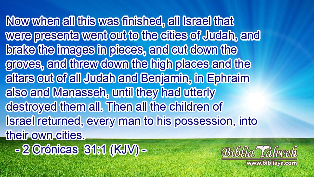 Now when all this was finished, all Israel that were presenta went out to the cities of Judah, and brake the images in pieces, and cut down the groves, and threw down the high places and the altars out of all Judah and Benjamin, in Ephraim also and Manasseh, until they had utterly destroyed them all. Then all the children of Israel returned, every man to his possession, into their own cities.