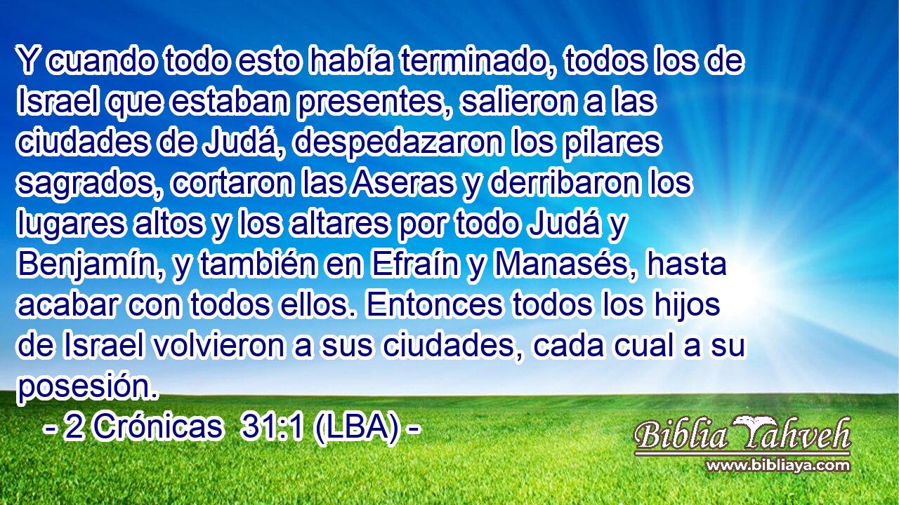 Y cuando todo esto había terminado, todos los de Israel que estaban presentes, salieron a las ciudades de Judá, despedazaron los pilares sagrados, cortaron las Aseras y derribaron los lugares altos y los altares por todo Judá y Benjamín, y también en Efraín y Manasés, hasta acabar con todos ellos. Entonces todos los hijos de Israel volvieron a sus ciudades, cada cual a su posesión.