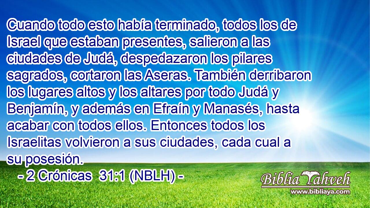  Cuando todo esto había terminado, todos los de Israel que estaban presentes, salieron a las ciudades de Judá, despedazaron los pilares sagrados, cortaron las Aseras. También derribaron los lugares altos y los altares por todo Judá y Benjamín, y además en Efraín y Manasés, hasta acabar con todos ellos. Entonces todos los Israelitas volvieron a sus ciudades, cada cual a su posesión. 