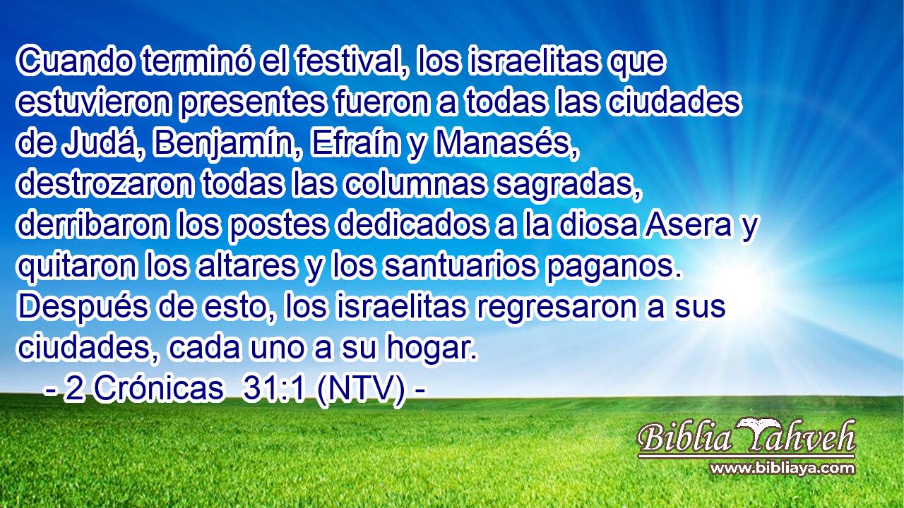 Cuando terminó el festival, los israelitas que estuvieron presentes fueron a todas las ciudades de Judá, Benjamín, Efraín y Manasés, destrozaron todas las columnas sagradas, derribaron los postes dedicados a la diosa Asera y quitaron los altares y los santuarios paganos. Después de esto, los israelitas regresaron a sus ciudades, cada uno a su hogar.