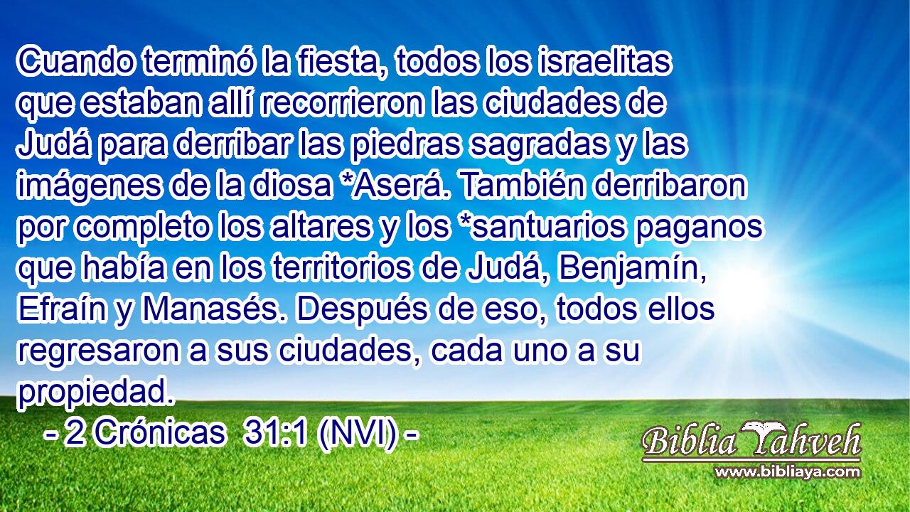  Cuando terminó la fiesta, todos los israelitas que estaban allí recorrieron las ciudades de Judá para derribar las piedras sagradas y las imágenes de la diosa *Aserá. También derribaron por completo los altares y los *santuarios paganos que había en los territorios de Judá, Benjamín, Efraín y Manasés. Después de eso, todos ellos regresaron a sus ciudades, cada uno a su propiedad. 