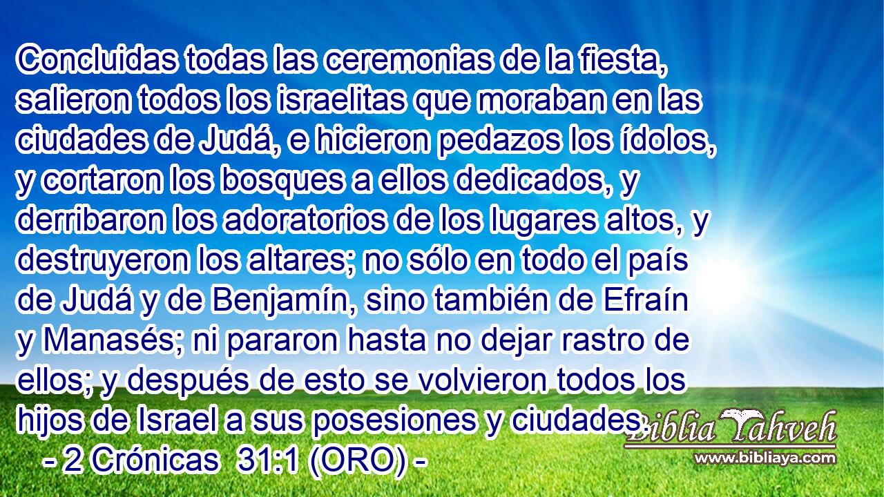  Concluidas todas las ceremonias de la fiesta, salieron todos los israelitas que moraban en las ciudades de Judá, e hicieron pedazos los ídolos, y cortaron los bosques a ellos dedicados, y derribaron los adoratorios de los lugares altos, y destruyeron los altares; no sólo en todo el país de Judá y de Benjamín, sino también de Efraín y Manasés; ni pararon hasta no dejar rastro de ellos; y después de esto se volvieron todos los hijos de Israel a sus posesiones y ciudades. 