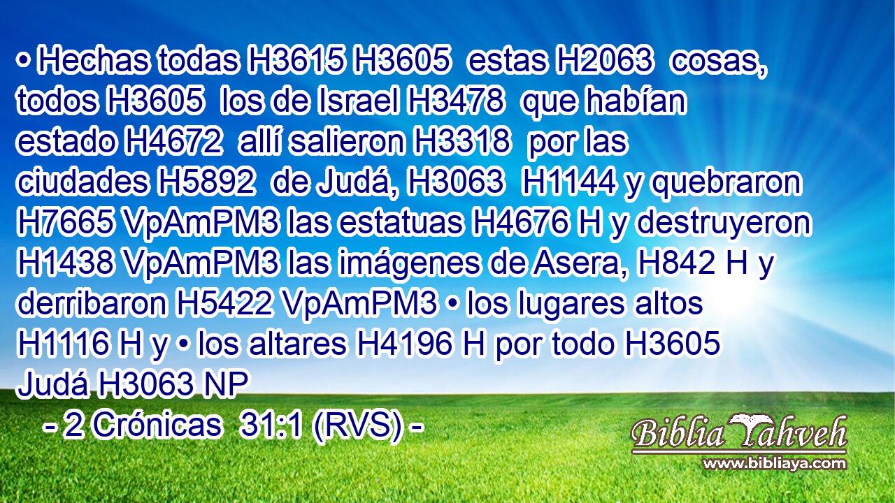 • Hechas todas H3615 H3605  estas H2063  cosas, todos H3605  los de Israel H3478  que habían estado H4672  allí salieron H3318  por las ciudades H5892  de Judá, H3063  H1144 y quebraron H7665 VpAmPM3 las estatuas H4676 H y destruyeron H1438 VpAmPM3 las imágenes de Asera, H842 H y derribaron H5422 VpAmPM3 • los lugares altos H1116 H y • los altares H4196 H por todo H3605  Judá H3063 NP