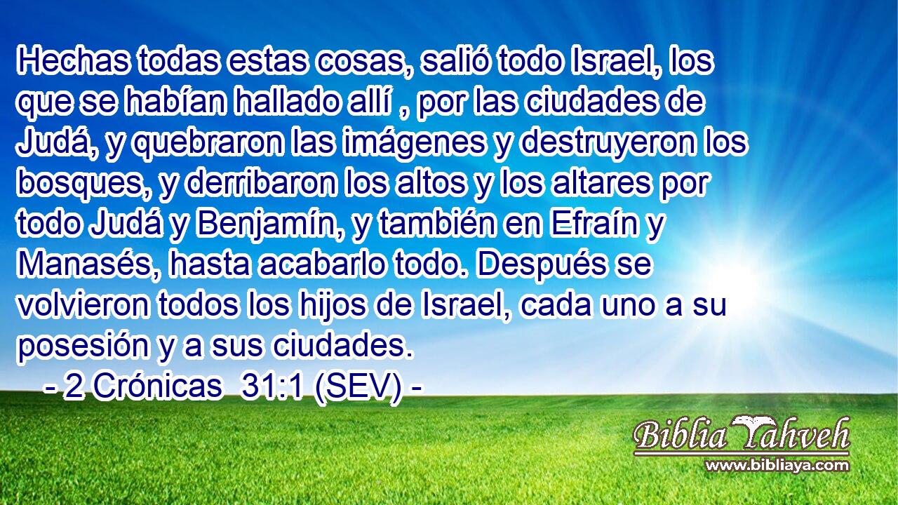 Hechas todas estas cosas, salió todo Israel, los que se habían hallado allí , por las ciudades de Judá, y quebraron las imágenes y destruyeron los bosques, y derribaron los altos y los altares por todo Judá y Benjamín, y también en Efraín y Manasés, hasta acabarlo todo. Después se volvieron todos los hijos de Israel, cada uno a su posesión y a sus ciudades.