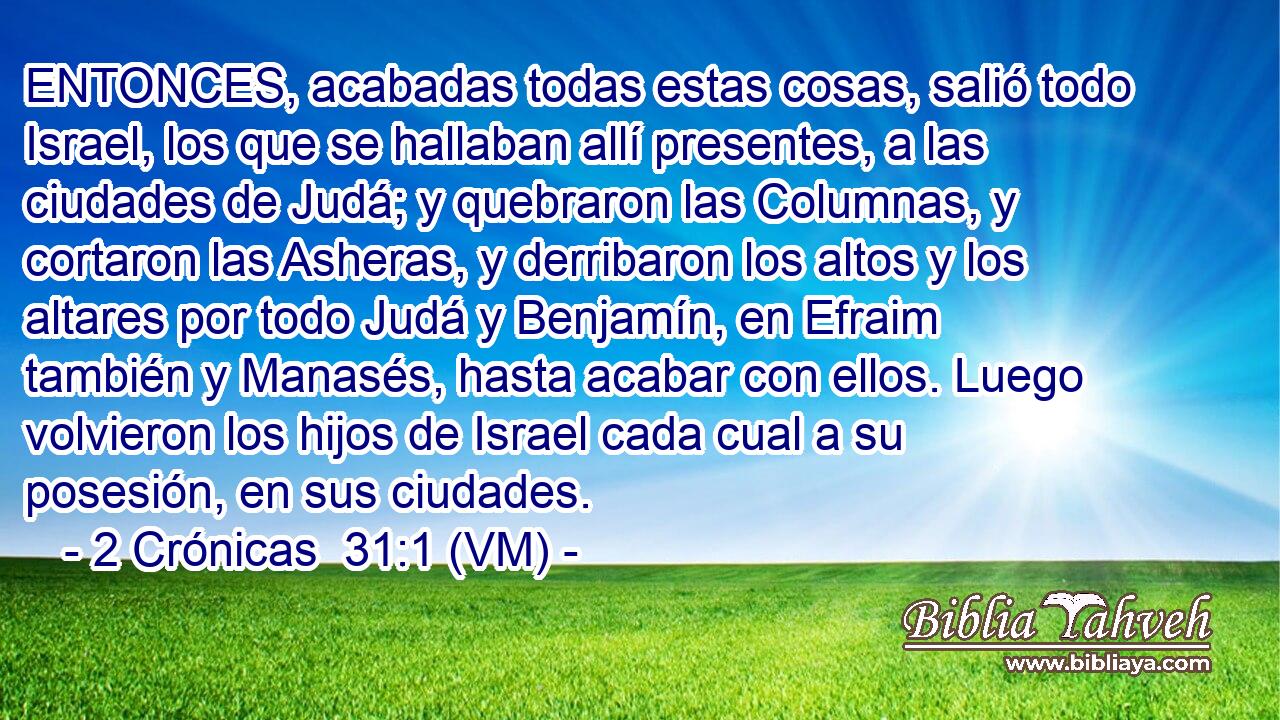  ENTONCES, acabadas todas estas cosas, salió todo Israel, los que se hallaban allí presentes, a las ciudades de Judá; y quebraron las Columnas, y cortaron las Asheras, y derribaron los altos y los altares por todo Judá y Benjamín, en Efraim también y Manasés, hasta acabar con ellos. Luego volvieron los hijos de Israel cada cual a su posesión, en sus ciudades. 