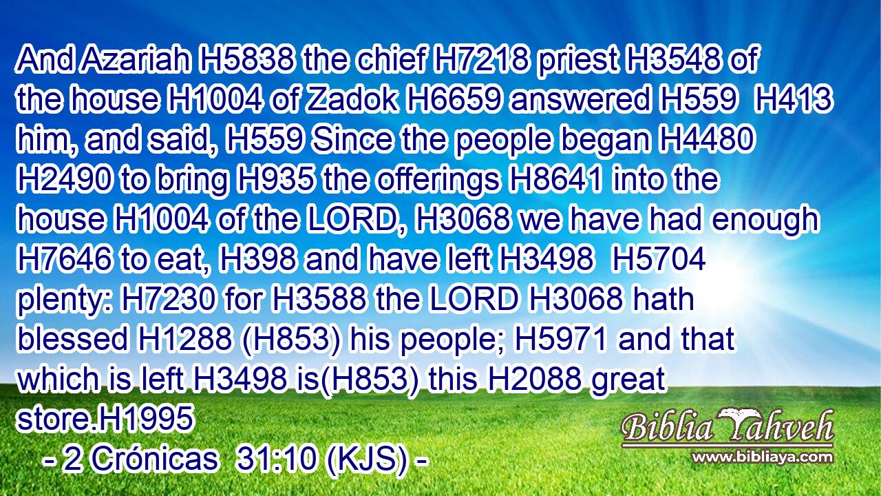 And Azariah H5838 the chief H7218 priest H3548 of the house H1004 of Zadok H6659 answered H559  H413 him, and said, H559 Since the people began H4480  H2490 to bring H935 the offerings H8641 into the house H1004 of the LORD, H3068 we have had enough H7646 to eat, H398 and have left H3498  H5704 plenty: H7230 for H3588 the LORD H3068 hath blessed H1288 (H853) his people; H5971 and that which is left H3498 is(H853) this H2088 great store.H1995
