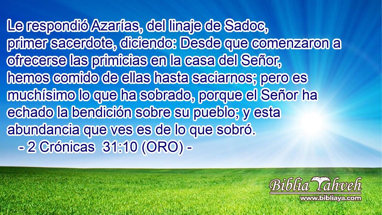  Le respondió Azarías, del linaje de Sadoc, primer sacerdote, diciendo: Desde que comenzaron a ofrecerse las primicias en la casa del Señor, hemos comido de ellas hasta saciarnos; pero es muchísimo lo que ha sobrado, porque el Señor ha echado la bendición sobre su pueblo; y esta abundancia que ves es de lo que sobró. 