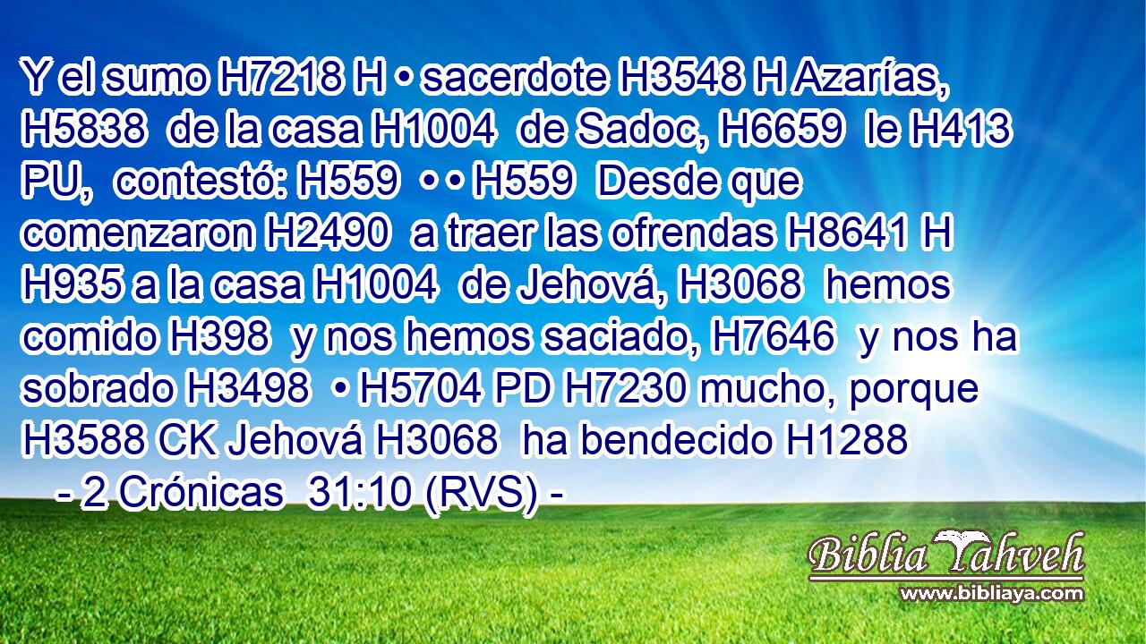 Y el sumo H7218 H • sacerdote H3548 H Azarías, H5838  de la casa H1004  de Sadoc, H6659  le H413 PU,  contestó: H559  • • H559  Desde que comenzaron H2490  a traer las ofrendas H8641 H H935 a la casa H1004  de Jehová, H3068  hemos comido H398  y nos hemos saciado, H7646  y nos ha sobrado H3498  • H5704 PD H7230 mucho, porque H3588 CK Jehová H3068  ha bendecido H1288 