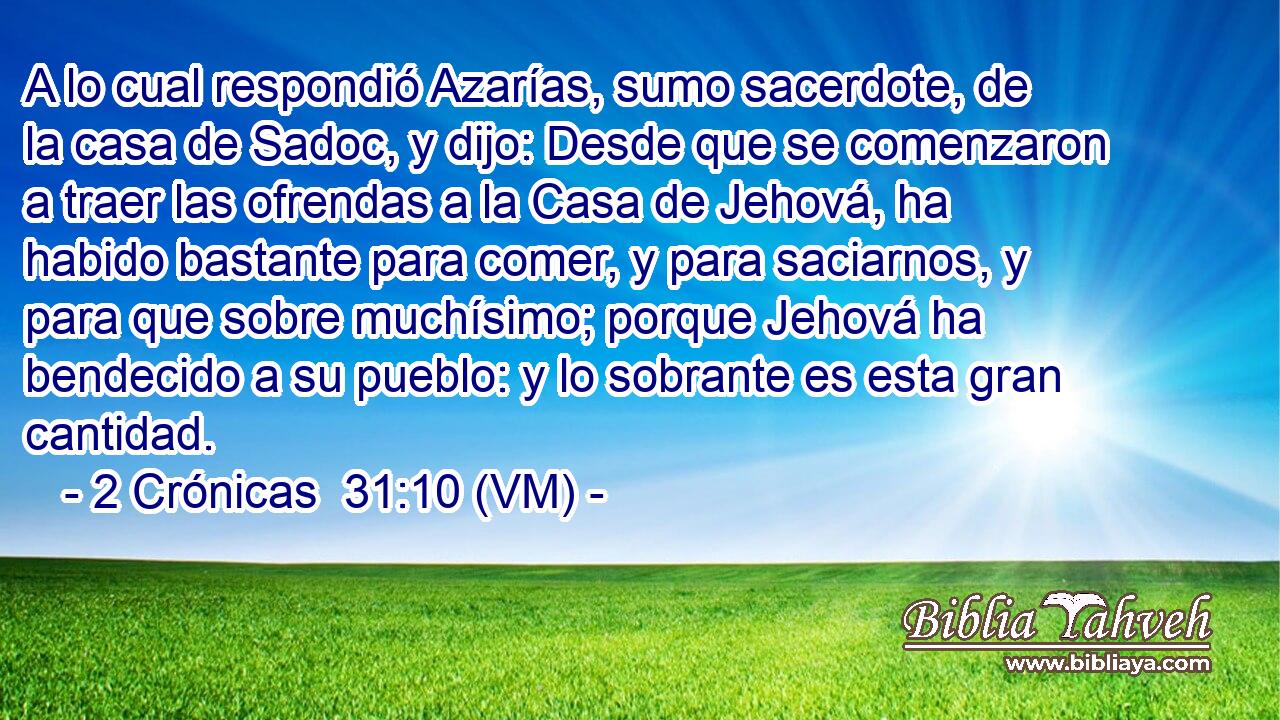  A lo cual respondió Azarías, sumo sacerdote, de la casa de Sadoc, y dijo: Desde que se comenzaron a traer las ofrendas a la Casa de Jehová, ha habido bastante para comer, y para saciarnos, y para que sobre muchísimo; porque Jehová ha bendecido a su pueblo: y lo sobrante es esta gran cantidad. 
