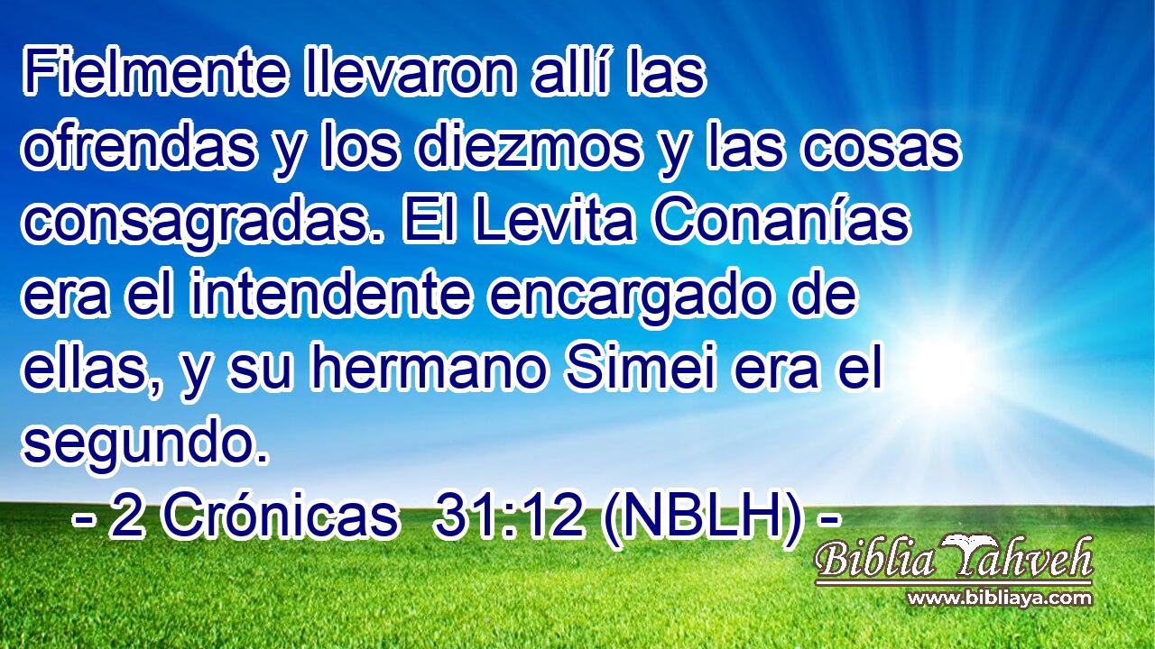  Fielmente llevaron allí las ofrendas y los diezmos y las cosas consagradas. El Levita Conanías era el intendente encargado de ellas, y su hermano Simei era el segundo. 